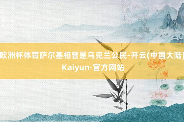 欧洲杯体育萨尔基相曾是乌克兰公民-开云(中国大陆) Kaiyun·官方网站