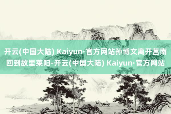 开云(中国大陆) Kaiyun·官方网站孙博文离开莒南回到故里莱阳-开云(中国大陆) Kaiyun·官方网站