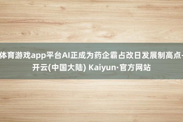 体育游戏app平台AI正成为药企霸占改日发展制高点-开云(中国大陆) Kaiyun·官方网站