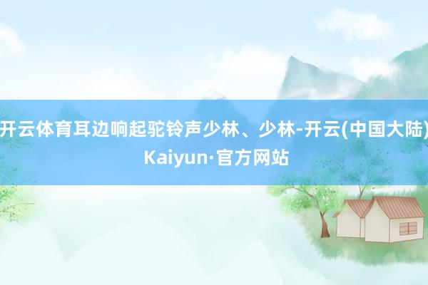 开云体育耳边响起驼铃声少林、少林-开云(中国大陆) Kaiyun·官方网站