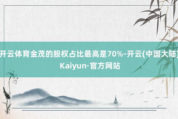 开云体育金茂的股权占比最高是70%-开云(中国大陆) Kaiyun·官方网站
