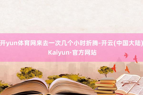 开yun体育网来去一次几个小时折腾-开云(中国大陆) Kaiyun·官方网站