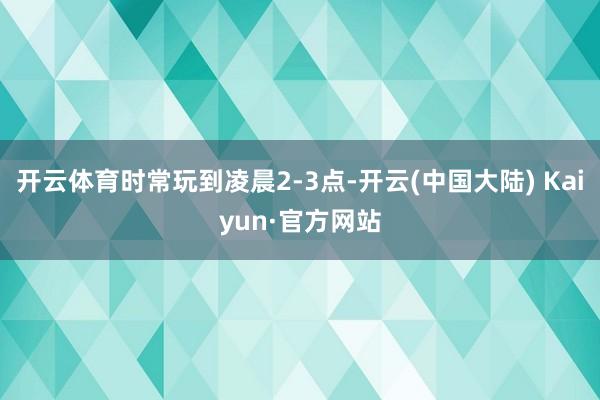 开云体育时常玩到凌晨2-3点-开云(中国大陆) Kaiyun·官方网站