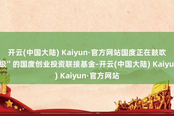 开云(中国大陆) Kaiyun·官方网站国度正在鼓吹建设“航母级”的国度创业投资联接基金-开云(中国大陆) Kaiyun·官方网站