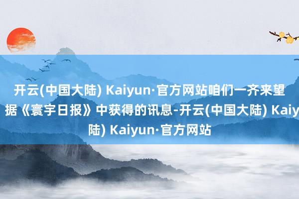 开云(中国大陆) Kaiyun·官方网站咱们一齐来望望事件笃定：据《寰宇日报》中获得的讯息-开云(中国大陆) Kaiyun·官方网站