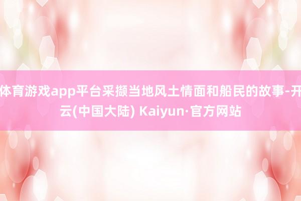 体育游戏app平台采撷当地风土情面和船民的故事-开云(中国大陆) Kaiyun·官方网站