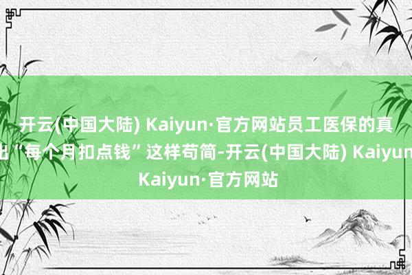 开云(中国大陆) Kaiyun·官方网站员工医保的真谛远远超出“每个月扣点钱”这样苟简-开云(中国大陆) Kaiyun·官方网站