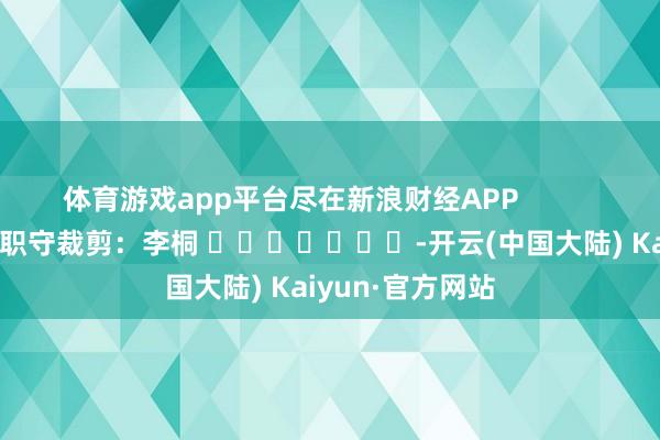 体育游戏app平台尽在新浪财经APP            						职守裁剪：李桐 							-开云(中国大陆) Kaiyun·官方网站
