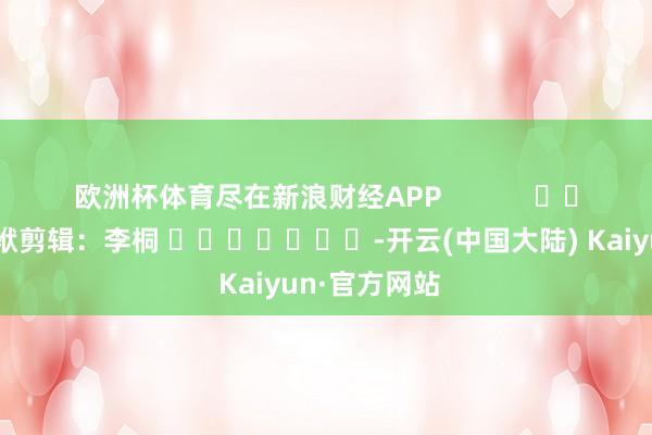 欧洲杯体育尽在新浪财经APP            						包袱剪辑：李桐 							-开云(中国大陆) Kaiyun·官方网站