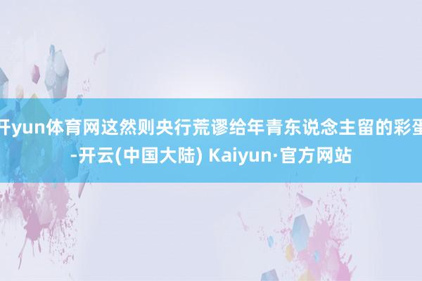 开yun体育网这然则央行荒谬给年青东说念主留的彩蛋-开云(中国大陆) Kaiyun·官方网站