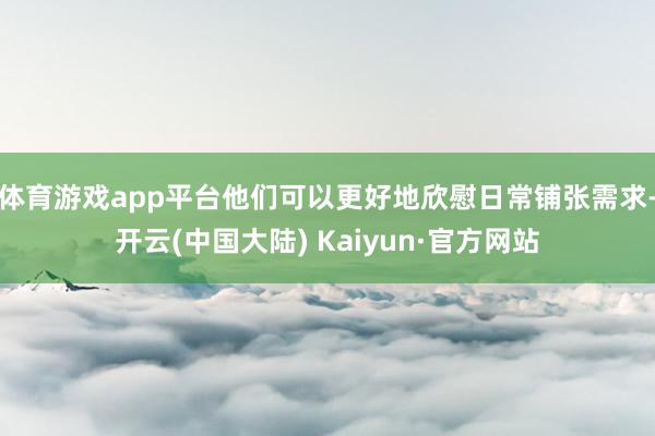 体育游戏app平台他们可以更好地欣慰日常铺张需求-开云(中国大陆) Kaiyun·官方网站