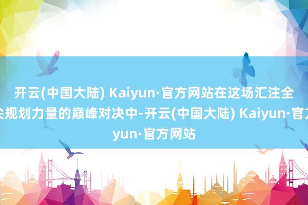 开云(中国大陆) Kaiyun·官方网站在这场汇注全球顶尖规划力量的巅峰对决中-开云(中国大陆) Kaiyun·官方网站