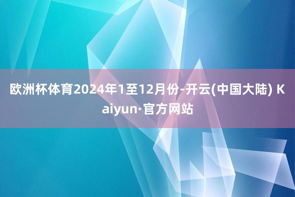 欧洲杯体育　　2024年1至12月份-开云(中国大陆) Kaiyun·官方网站