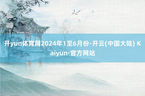 开yun体育网　　2024年1至6月份-开云(中国大陆) Kaiyun·官方网站