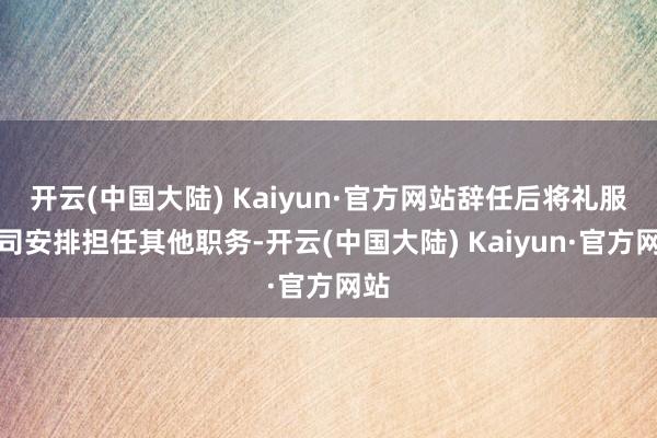 开云(中国大陆) Kaiyun·官方网站辞任后将礼服公司安排担任其他职务-开云(中国大陆) Kaiyun·官方网站
