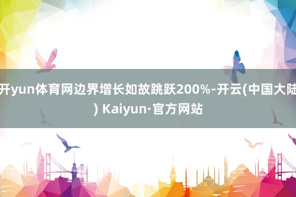 开yun体育网边界增长如故跳跃200%-开云(中国大陆) Kaiyun·官方网站