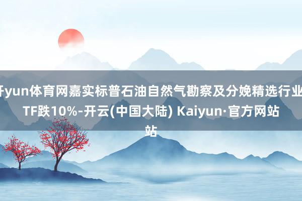 开yun体育网嘉实标普石油自然气勘察及分娩精选行业ETF跌10%-开云(中国大陆) Kaiyun·官方网站
