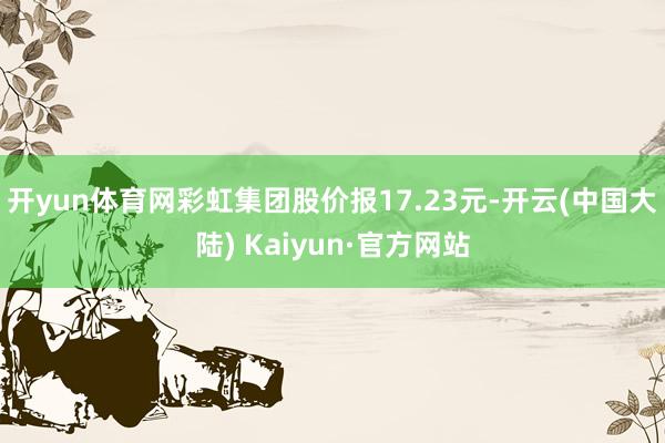 开yun体育网彩虹集团股价报17.23元-开云(中国大陆) Kaiyun·官方网站