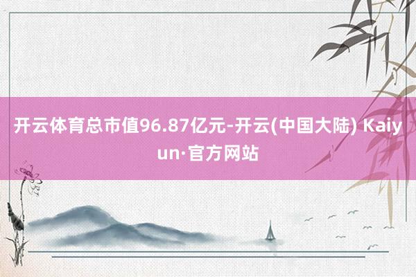 开云体育总市值96.87亿元-开云(中国大陆) Kaiyun·官方网站