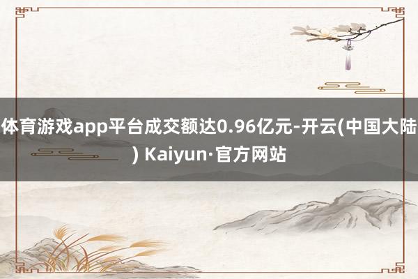 体育游戏app平台成交额达0.96亿元-开云(中国大陆) Kaiyun·官方网站