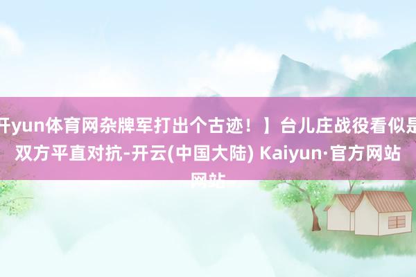 开yun体育网杂牌军打出个古迹！】台儿庄战役看似是双方平直对抗-开云(中国大陆) Kaiyun·官方网站