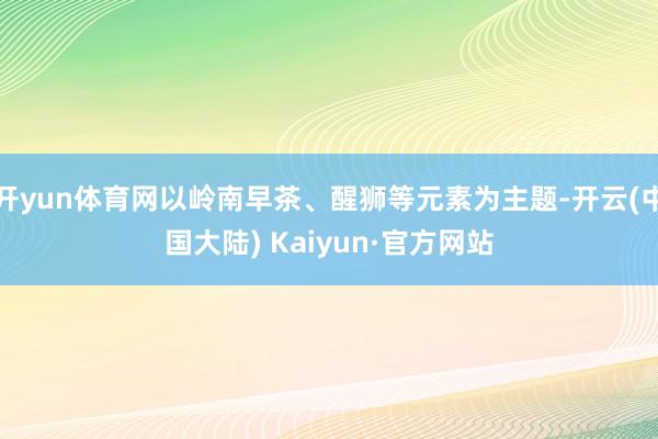 开yun体育网以岭南早茶、醒狮等元素为主题-开云(中国大陆) Kaiyun·官方网站