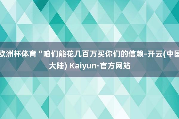 欧洲杯体育“咱们能花几百万买你们的信赖-开云(中国大陆) Kaiyun·官方网站