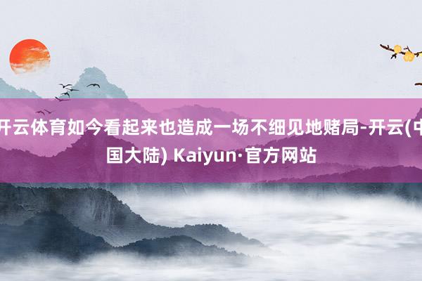 开云体育如今看起来也造成一场不细见地赌局-开云(中国大陆) Kaiyun·官方网站