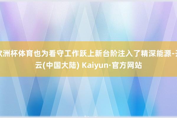 欧洲杯体育也为看守工作跃上新台阶注入了精深能源-开云(中国大陆) Kaiyun·官方网站