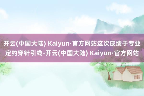 开云(中国大陆) Kaiyun·官方网站这次成绩于专业定约穿针引线-开云(中国大陆) Kaiyun·官方网站