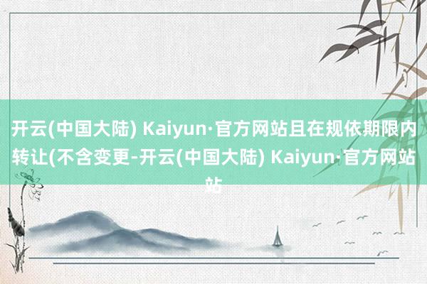开云(中国大陆) Kaiyun·官方网站且在规依期限内转让(不含变更-开云(中国大陆) Kaiyun·官方网站