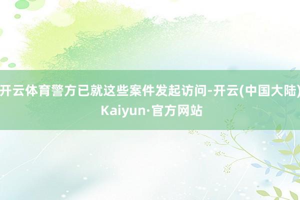 开云体育警方已就这些案件发起访问-开云(中国大陆) Kaiyun·官方网站
