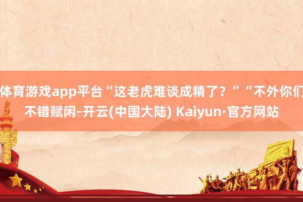 体育游戏app平台“这老虎难谈成精了?”“不外你们不错赋闲-开云(中国大陆) Kaiyun·官方网站