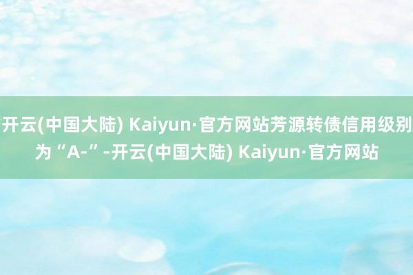 开云(中国大陆) Kaiyun·官方网站芳源转债信用级别为“A-”-开云(中国大陆) Kaiyun·官方网站