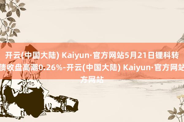 开云(中国大陆) Kaiyun·官方网站5月21日锂科转债收盘高潮0.26%-开云(中国大陆) Kaiyun·官方网站
