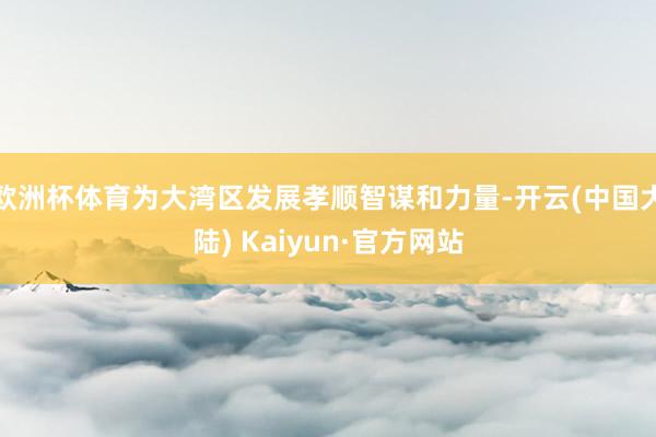 欧洲杯体育为大湾区发展孝顺智谋和力量-开云(中国大陆) Kaiyun·官方网站