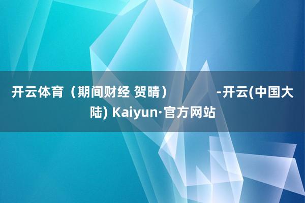 开云体育（期间财经 贺晴）            -开云(中国大陆) Kaiyun·官方网站