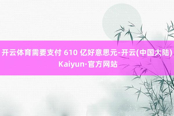 开云体育需要支付 610 亿好意思元-开云(中国大陆) Kaiyun·官方网站