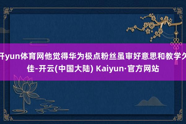 开yun体育网他觉得华为极点粉丝虽审好意思和教学欠佳-开云(中国大陆) Kaiyun·官方网站