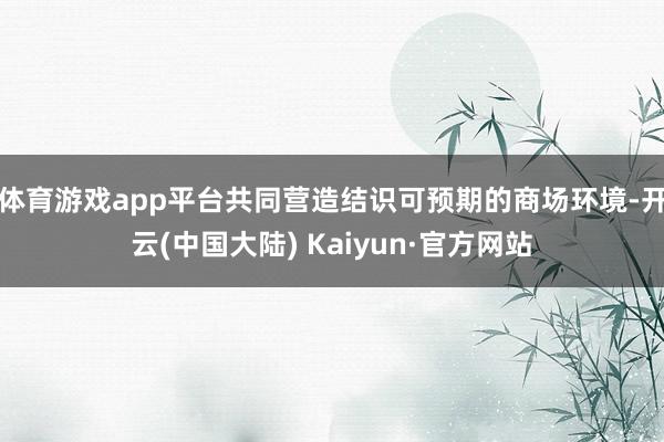 体育游戏app平台共同营造结识可预期的商场环境-开云(中国大陆) Kaiyun·官方网站