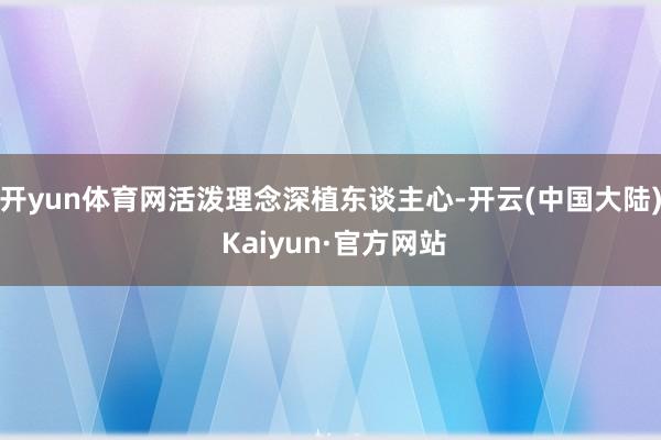 开yun体育网活泼理念深植东谈主心-开云(中国大陆) Kaiyun·官方网站