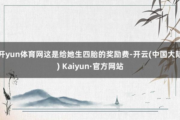 开yun体育网这是给她生四胎的奖励费-开云(中国大陆) Kaiyun·官方网站