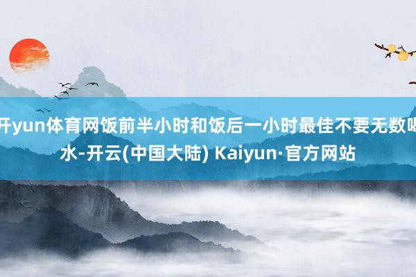 开yun体育网饭前半小时和饭后一小时最佳不要无数喝水-开云(中国大陆) Kaiyun·官方网站