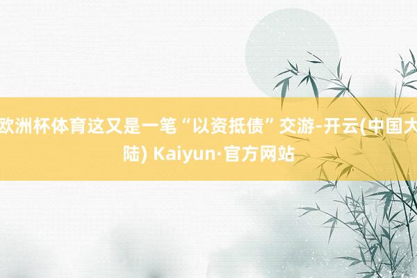 欧洲杯体育这又是一笔“以资抵债”交游-开云(中国大陆) Kaiyun·官方网站