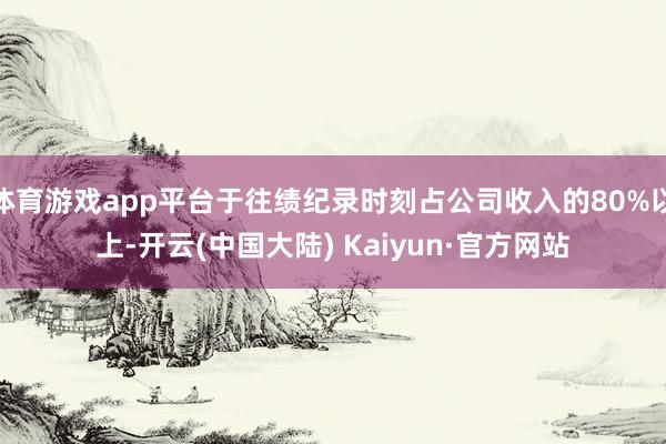 体育游戏app平台于往绩纪录时刻占公司收入的80%以上-开云(中国大陆) Kaiyun·官方网站