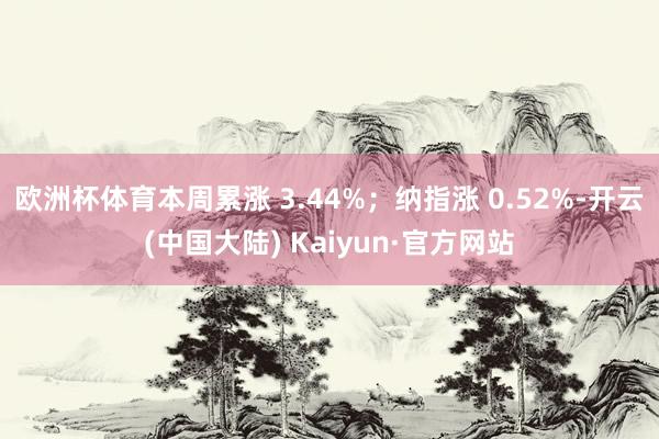 欧洲杯体育本周累涨 3.44%；纳指涨 0.52%-开云(中国大陆) Kaiyun·官方网站