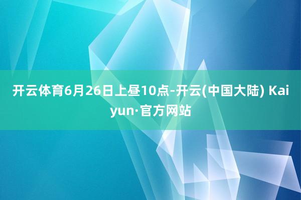 开云体育6月26日上昼10点-开云(中国大陆) Kaiyun·官方网站