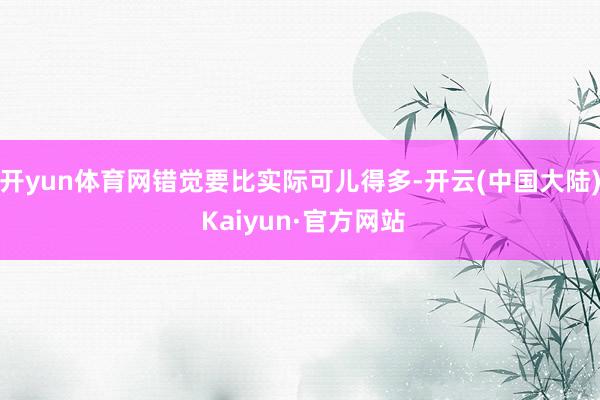 开yun体育网错觉要比实际可儿得多-开云(中国大陆) Kaiyun·官方网站