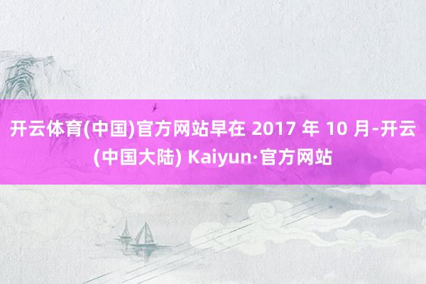 开云体育(中国)官方网站早在 2017 年 10 月-开云(中国大陆) Kaiyun·官方网站