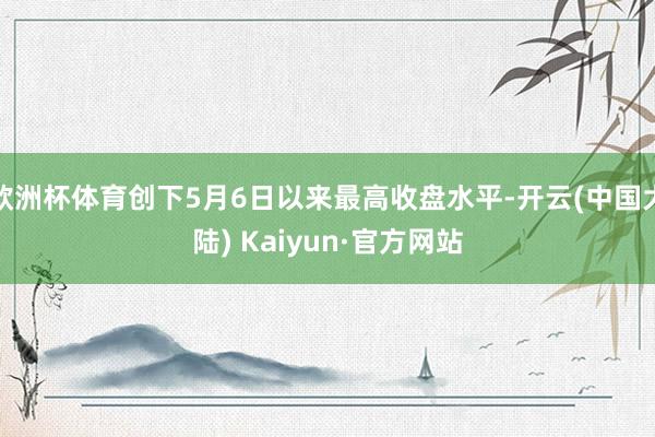 欧洲杯体育创下5月6日以来最高收盘水平-开云(中国大陆) Kaiyun·官方网站